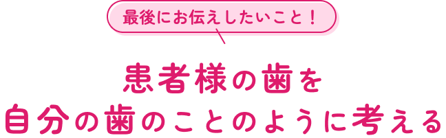 最後にお伝えしたいこと！患者様の歯を自分の歯のことのように考える